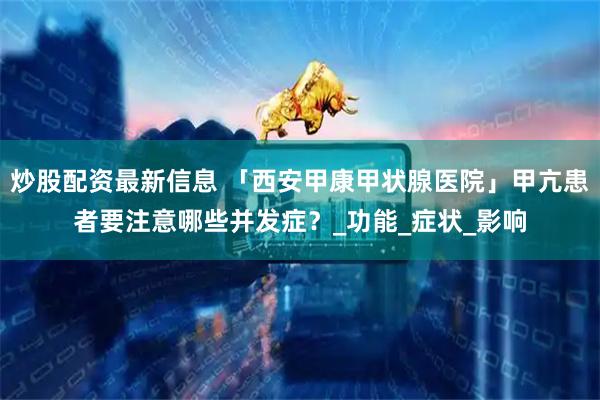 炒股配资最新信息 「西安甲康甲状腺医院」甲亢患者要注意哪些并发症？_功能_症状_影响