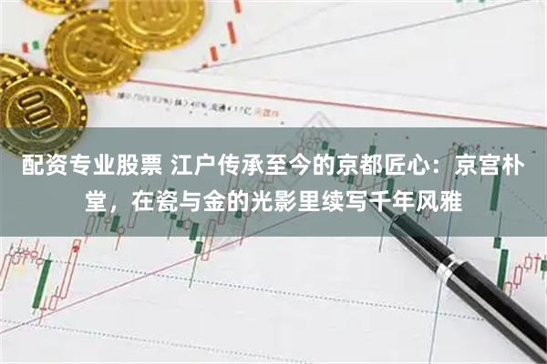 配资专业股票 江户传承至今的京都匠心：京宫朴堂，在瓷与金的光影里续写千年风雅