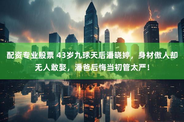 配资专业股票 43岁九球天后潘晓婷，身材傲人却无人敢娶，潘爸后悔当初管太严！