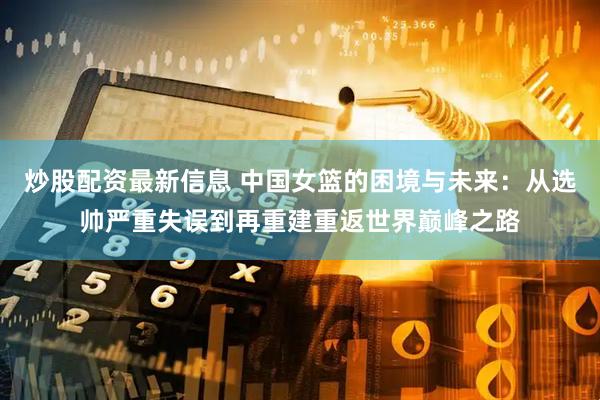 炒股配资最新信息 中国女篮的困境与未来：从选帅严重失误到再重建重返世界巅峰之路