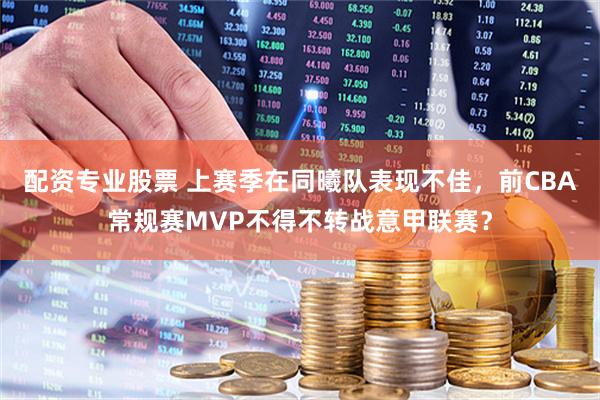 配资专业股票 上赛季在同曦队表现不佳，前CBA常规赛MVP不得不转战意甲联赛？