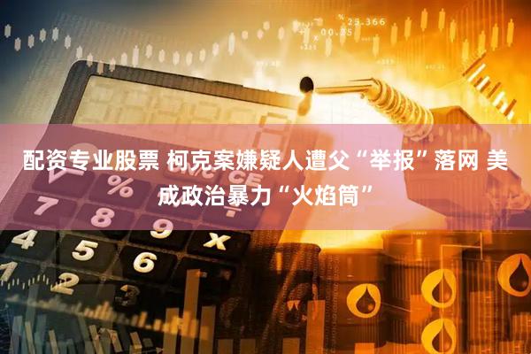 配资专业股票 柯克案嫌疑人遭父“举报”落网 美成政治暴力“火焰筒”