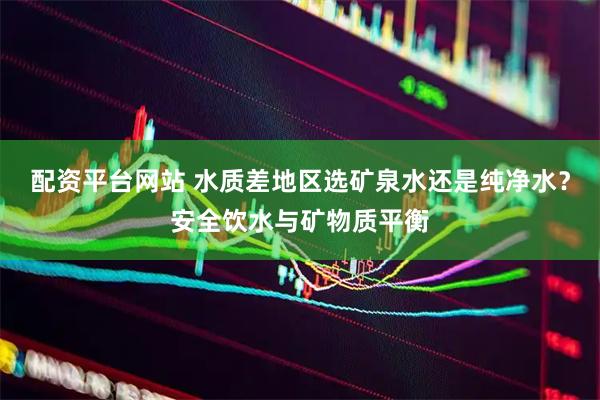 配资平台网站 水质差地区选矿泉水还是纯净水？安全饮水与矿物质平衡