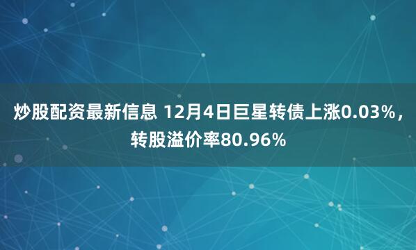 炒股配资最新信息 12月4日巨星转债上涨0.03%，转股溢价率80.96%