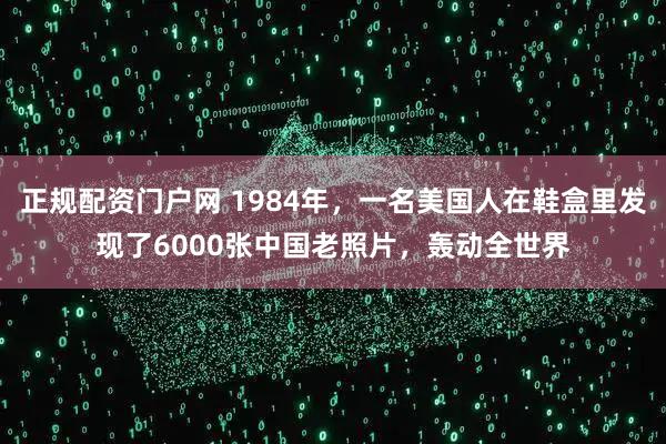 正规配资门户网 1984年，一名美国人在鞋盒里发现了6000张中国老照片，轰动全世界